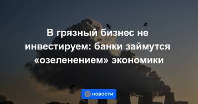 В грязный бизнес не инвестируем: банки займутся «озеленением» экономики - news.mail.ru - Австралия