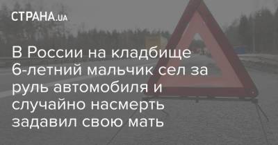 В России на кладбище 6-летний мальчик сел за руль автомобиля и случайно насмерть задавил свою мать - strana.ua - Курск