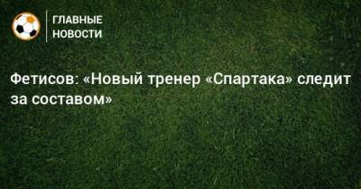 Антон Фетисов - Фетисов: «Новый тренер «Спартака» следит за составом» - bombardir.ru