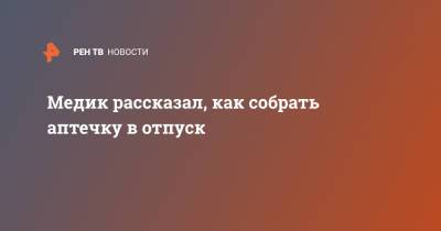 Павел Воробьев - Медик рассказал, как собрать аптечку в отпуск - ren.tv - Москва