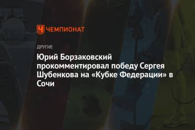 Сергей Шубенков - Юрий Борзаковский прокомментировал победу Сергея Шубенкова на «Кубке Федерации» в Сочи - championat.com - Сочи - Чебоксары - Брянск