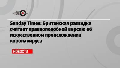 Sunday Times: Британская разведка считает правдоподобной версию об искусственном происхождении коронавируса - echo.msk.ru