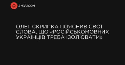 Олег Скрипка пояснив свої слова, що «російськомовних українців треба ізолювати» - bykvu.com