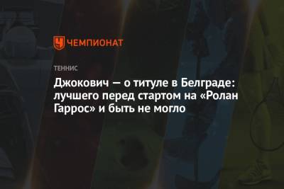 Джокович Новак - Алексей Молчан - Джокович — о титуле в Белграде: лучшего перед стартом на «Ролан Гаррос» и быть не могло - championat.com - Сербия - Белград