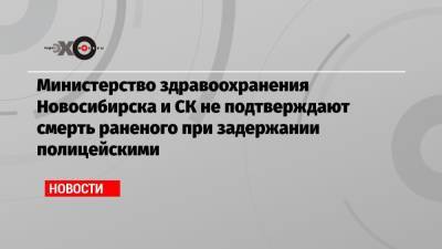 Министерство здравоохранения Новосибирска и СК не подтверждают смерть раненого при задержании полицейскими - echo.msk.ru - Новосибирск