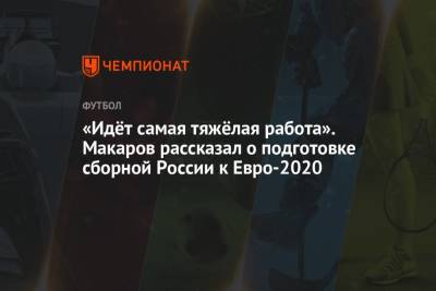 Денис Макаров - «Идёт самая тяжёлая работа». Макаров рассказал о подготовке сборной России к Евро-2020 - championat.com
