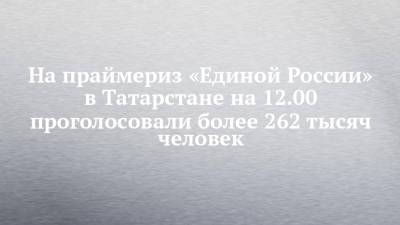 На праймериз «Единой России» в Татарстане на 12.00 проголосовали более 262 тысяч человек - chelny-izvest.ru - респ. Татарстан - Казань