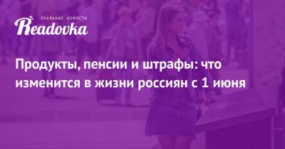 Продукты, пенсии и штрафы: что изменится в жизни россиян с 1 июня - readovka.news