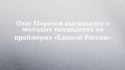 Олег Морозов - Олег Морозов высказался о молодых кандидатах на праймериз «Единой России» - chelny-izvest.ru