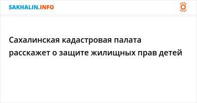 Сахалинская кадастровая палата расскажет о защите жилищных прав детей - sakhalin.info - Сахалинская обл.