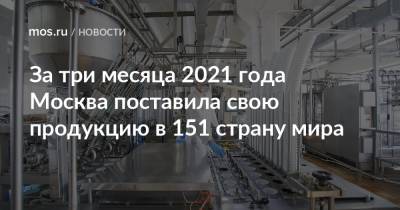 Владимир Ефимов - Александр Прохоров - За три месяца 2021 года Москва поставила свою продукцию в 151 страну мира - mos.ru - Москва - Англия
