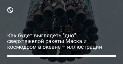 Илон Маск - Как будет выглядеть "дно" сверхтяжелой ракеты Маска и космодром в океане – иллюстрации - liga.net - Twitter