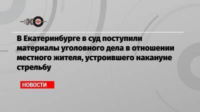 В Екатеринбурге в суд поступили материалы уголовного дела в отношении местного жителя, устроившего накануне стрельбу - echo.msk.ru - Екатеринбург