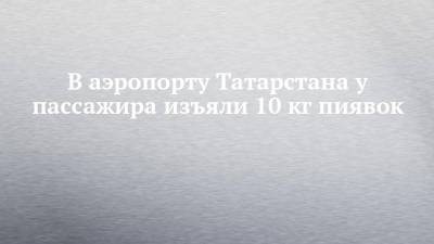 В аэропорту Татарстана у пассажира изъяли 10 кг пиявок - chelny-izvest.ru - Москва - респ. Татарстан - Казань - Азербайджан - Баку