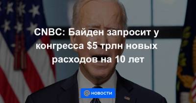 Джо Байден - CNBC: Байден запросит у конгресса $5 трлн новых расходов на 10 лет - smartmoney.one
