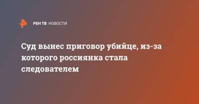 Суд вынес приговор убийце, из-за которого россиянка стала следователем - ren.tv - Нижний Новгород - Великий Новгород