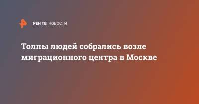 Толпы людей собрались возле миграционного центра в Москве - ren.tv - Москва