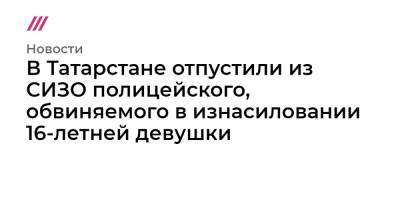 В Татарстане отпустили из СИЗО полицейского, обвиняемого в изнасиловании 16-летней девушки - tvrain.ru - респ. Татарстан
