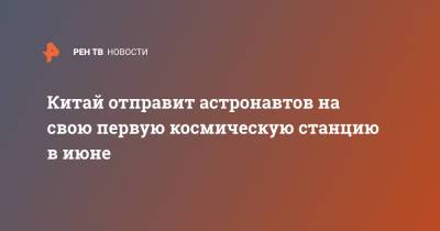 Китай отправит астронавтов на свою первую космическую станцию в июне - ren.tv - Китай