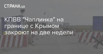 КПВВ "Чаплинка" на границе с Крымом закроют на две недели - strana.ua - Крым - Херсонская обл.