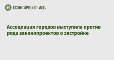 Ассоциация городов выступила против ряда законопроектов о застройке - epravda.com.ua - Ассоциация