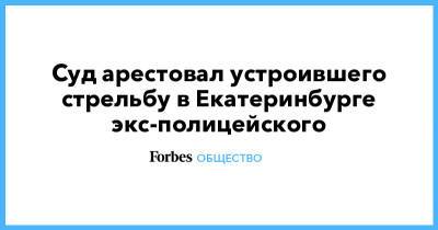 Суд арестовал устроившего стрельбу в Екатеринбурге экс-полицейского - forbes.ru - Екатеринбург