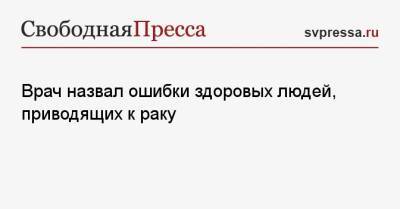 Иван Карасев - Врач назвал ошибки здоровых людей, приводящие к раку - svpressa.ru