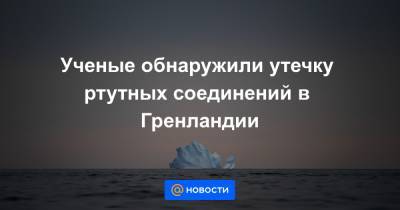 Ученые обнаружили утечку ртутных соединений в Гренландии - news.mail.ru - Гренландия - Экология