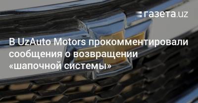 В UzAuto Motors прокомментировали сообщения о возвращении «шапочной системы» - gazeta.uz - Узбекистан
