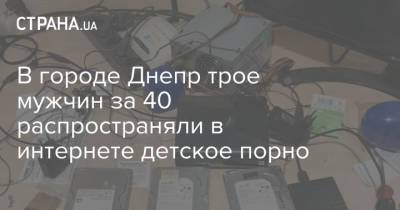 В городе Днепр трое мужчин за 40 распространяли в интернете детское порно - strana.ua - Украина - Днепр - Днепропетровская обл.