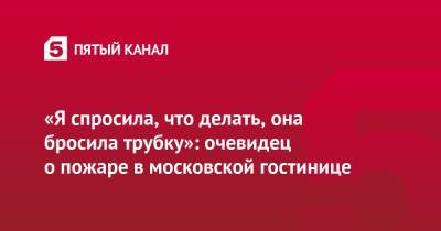 «Я спросила, что делать, она бросила трубку»: очевидец о пожаре в московской гостинице - 5-tv.ru - Москва