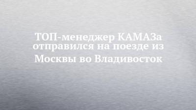 ТОП-менеджер КАМАЗа отправился на поезде из Москвы во Владивосток - chelny-izvest.ru - Москва - Владивосток - Камаз