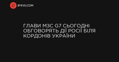 Глави МЗС G7 сьогодні обговорять дії Росії біля кордонів України - bykvu.com - Англія