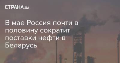 В мае Россия почти в половину сократит поставки нефти в Беларусь - strana.ua - Россия