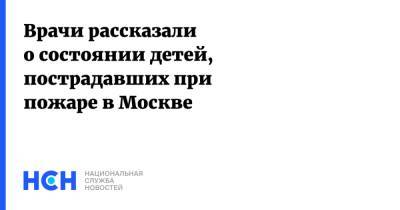 Врачи рассказали о состоянии детей, пострадавших при пожаре в Москве - nsn.fm - Москва - Пермский край