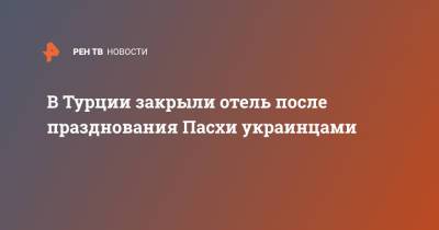 В Турции закрыли отель после празднования Пасхи украинцами - ren.tv - Турция - Turkey - провинция Анталья