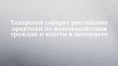 Татарстан соберет российские практики по взаимодействия граждан и власти в интернете - chelny-izvest.ru - респ. Татарстан