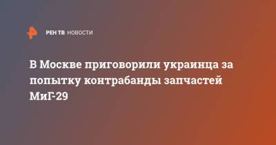 В Москве приговорили украинца за попытку контрабанды запчастей МиГ-29 - ren.tv - Москва - Украина