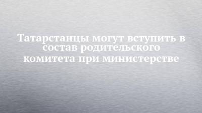 Татарстанцы могут вступить в состав родительского комитета при министерстве - chelny-izvest.ru - респ. Татарстан