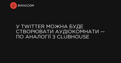 У Twitter можна буде створювати аудіокомнати — по аналогії з Clubhouse - bykvu.com - Twitter