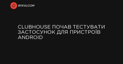 Clubhouse почав тестувати застосунок для пристроїв Android - bykvu.com - Украина