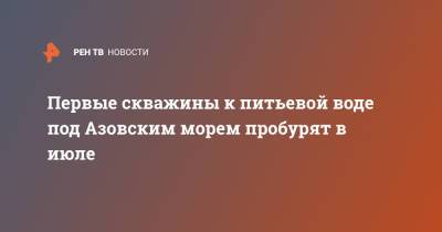 Марат Хуснуллин - Первые скважины к питьевой воде под Азовским морем пробурят в июле - ren.tv - Крым