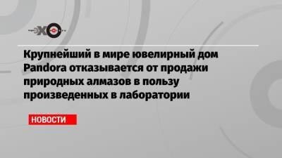 Крупнейший в мире ювелирный дом Pandora отказывается от продажи природных алмазов в пользу произведенных в лаборатории - echo.msk.ru - Англия - Австралия - Канада - Ботсвана