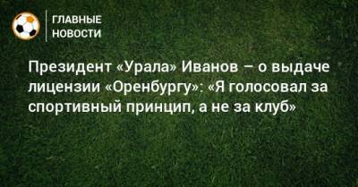 Григорий Иванов - Президент «Урала» Иванов – о выдаче лицензии «Оренбургу»: «Я голосовал за спортивный принцип, а не за клуб» - bombardir.ru - Оренбург