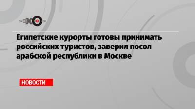 Египетские курорты готовы принимать российских туристов, заверил посол арабской республики в Москве - echo.msk.ru - Москва - Санкт-Петербург - Египет - Каир