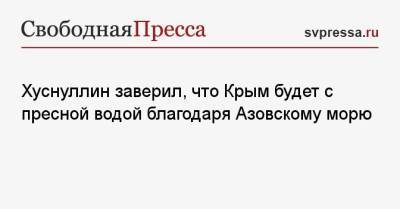 Марат Хуснуллин - Хуснуллин заверил, что Крым будет с пресной водой благодаря Азовскому морю - svpressa.ru - Крым