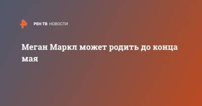 принц Гарри - Меган Маркл - Меган Маркл может родить до конца мая - ren.tv - США - Англия - Лос-Анджелес - Великобритания