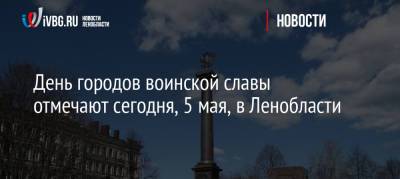 Александр Дрозденко - День городов воинской славы отмечают сегодня, 5 мая, в Ленобласти - ivbg.ru - Ленинградская обл.