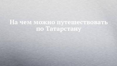 На чем можно путешествовать по Татарстану - chelny-izvest.ru - Москва - респ. Татарстан - Набережные Челны - Пермь - Казань - Альметьевск - Адлер - Заинск - Менделеевск