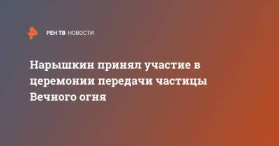 Сергей Нарышкин - Нарышкин принял участие в церемонии передачи частицы Вечного огня - ren.tv - Москва - Словакия